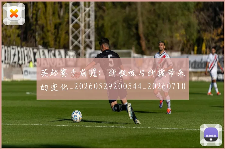 英超赛季前瞻：新教练与新援带来的变化_20260529200544_20260710010041