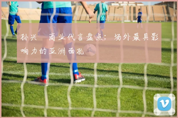 孙兴慜商业代言盘点：场外最具影响力的亚洲面孔