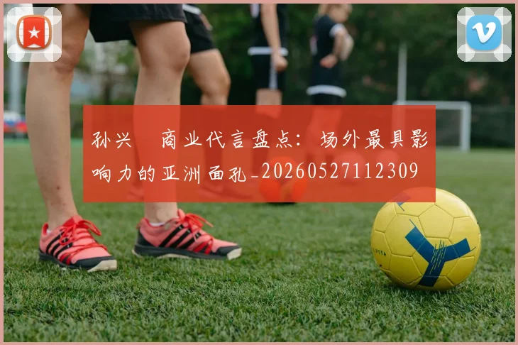 孙兴慜商业代言盘点：场外最具影响力的亚洲面孔_20260527112309