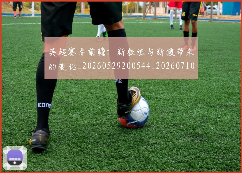 英超赛季前瞻:新教练与新援带来的变化_20260529200544_20260710010041
