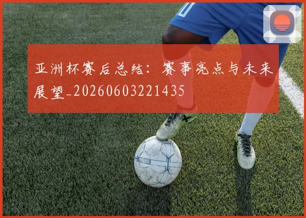 亚洲杯赛后总结：赛事亮点与未来展望_20260603221435